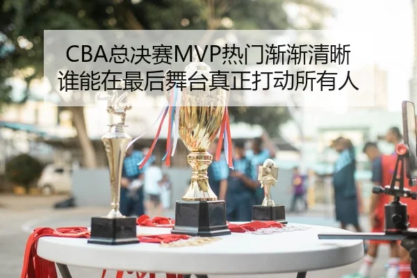 CBA总决赛MVP热门渐渐清晰 谁能在最后舞台真正打动所有人